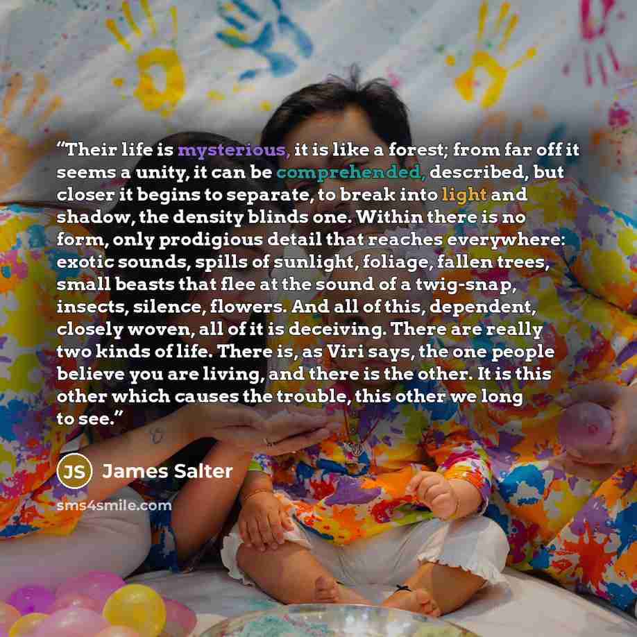 “Their life is mysterious, it is like a forest; from far off it seems a unity, it can be comprehended, described, but closer it begins to separate, to break into light and shadow, the density blinds one. Within there is no form, only prodigious detail that reaches everywhere: exotic sounds, spills…” quote by James Salter