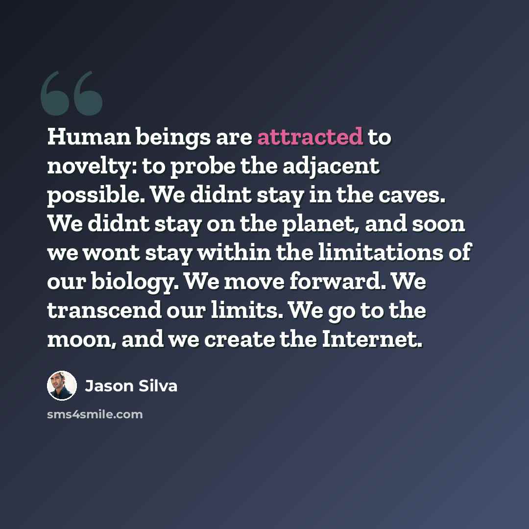 “Human beings are attracted to novelty: to probe the adjacent possible. We didnt stay in the caves. We didnt stay on the planet, and soon we wont stay within the limitations of our biology. We move forward. We transcend our limits. We go to the moon, and we create the Internet.” quote by Jason Silva