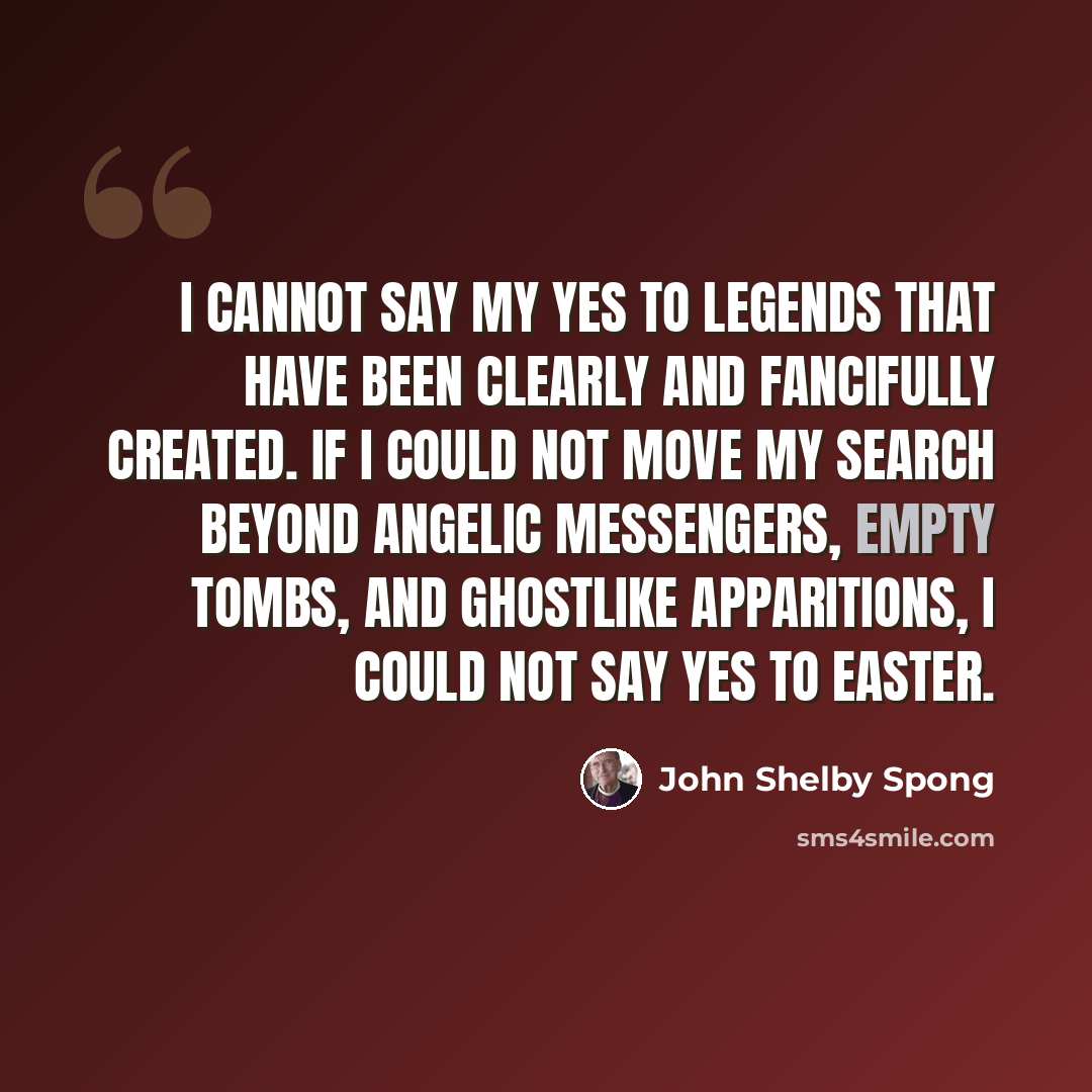 “I cannot say my yes to legends that have been clearly and fancifully created. If I could not move my search beyond angelic messengers, empty tombs, and ghostlike apparitions, I could not say yes to Easter.” quote by John Shelby Spong