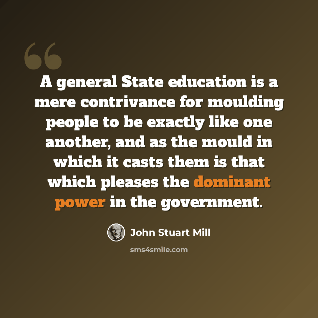 “A general State education is a mere contrivance for moulding people to be exactly like one another, and as the mould in which it casts them is that which pleases the dominant power in the government.” quote by John Stuart Mill