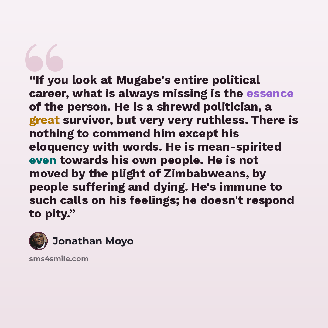 “If you look at Mugabe's entire political career, what is always missing is the essence of the person. He is a shrewd politician, a great survivor, but very very ruthless. There is nothing to commend him except his eloquency with words. He is mean-spirited even towards his own people. He is not…” quote by Jonathan Moyo