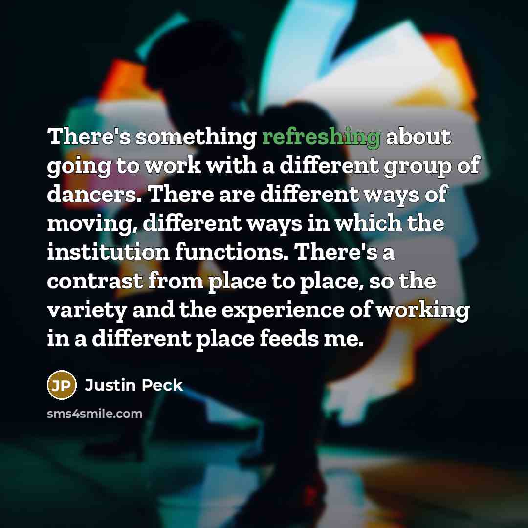 “There's something refreshing about going to work with a different group of dancers. There are different ways of moving, different ways in which the institution functions. There's a contrast from place to place, so the variety and the experience of working in a different place feeds me.” quote by Justin Peck
