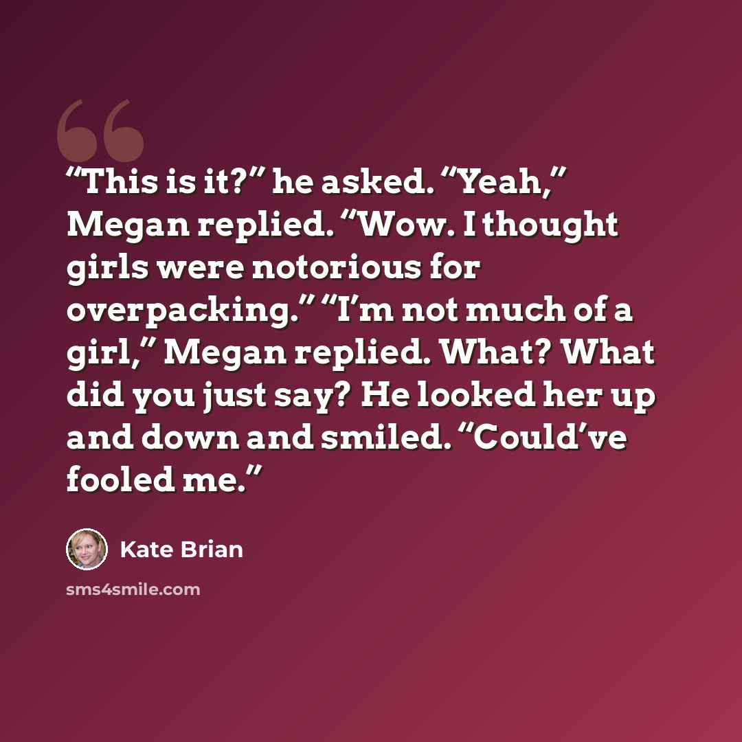 “This is it?” he asked. “Yeah,” Megan replied. “Wow. I thought girls were notorious for overpacking.” “I’m not much of a girl,” Megan replied. What? What did you just say? He looked her up and down and smiled. “Could’ve fooled me.” quote by Kate Brian