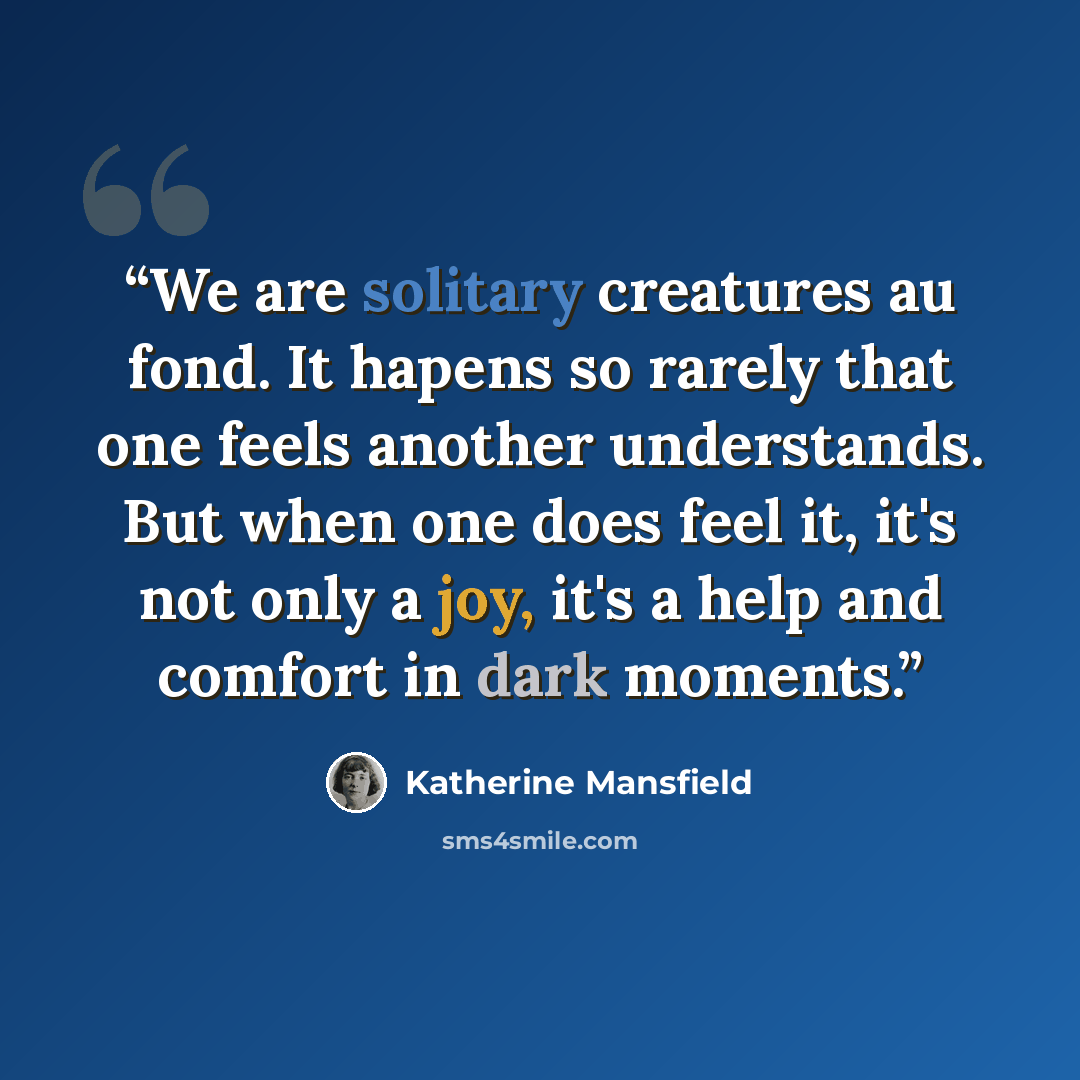 “We are solitary creatures au fond. It hapens so rarely that one feels another understands. But when one does feel it, it's not only a joy, it's a help and comfort in dark moments.” quote by Katherine Mansfield