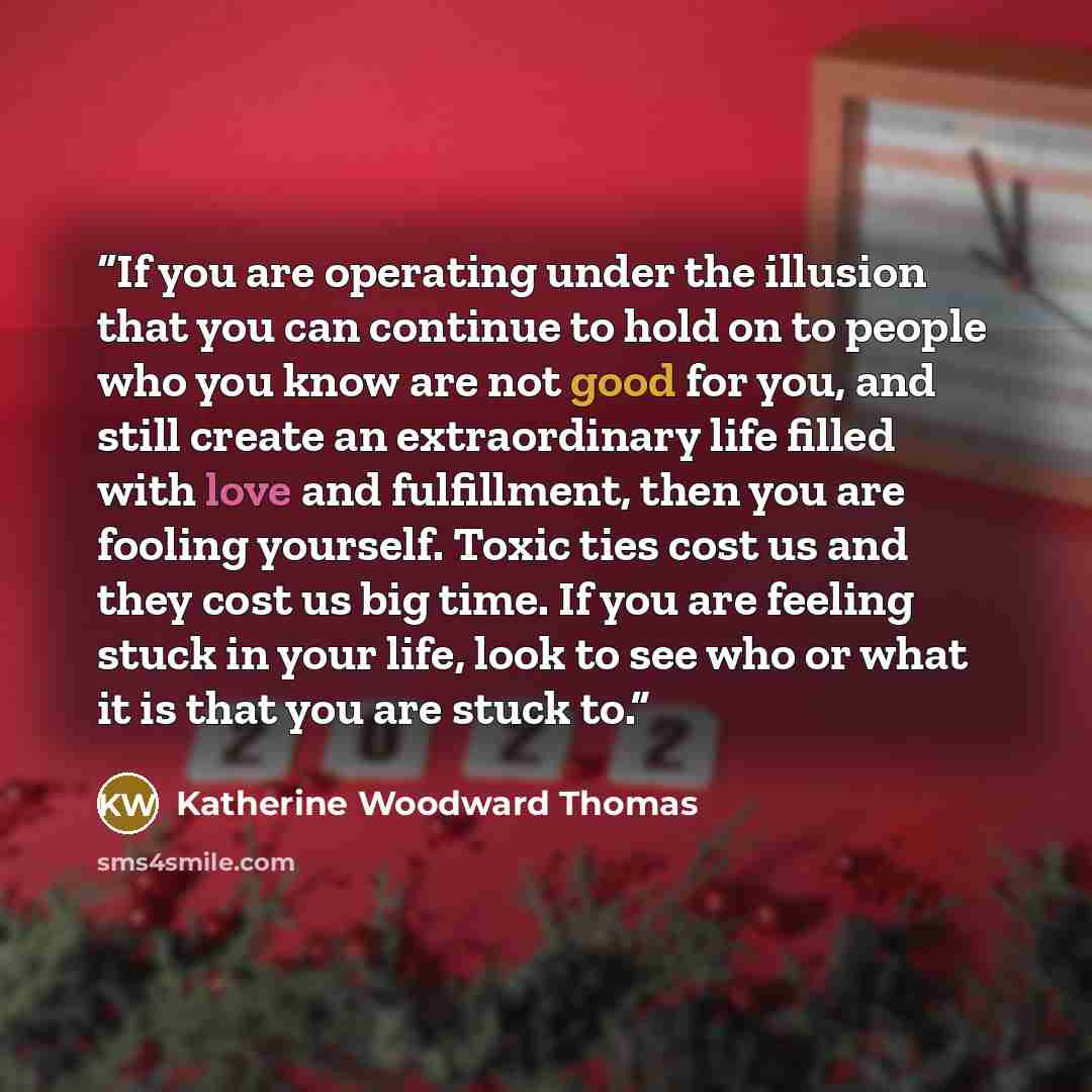 “If you are operating under the illusion that you can continue to hold on to people who you know are not good for you, and still create an extraordinary life filled with love and fulfillment, then you are fooling yourself. Toxic ties cost us and they cost us big time. If you are feeling stuck in…” quote by Katherine Woodward Thomas