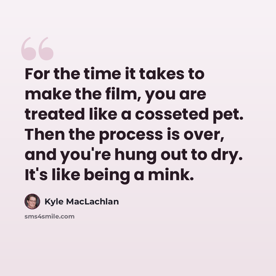 “For the time it takes to make the film, you are treated like a cosseted pet. Then the process is over, and you're hung out to dry. It's like being a mink.” quote by Kyle MacLachlan