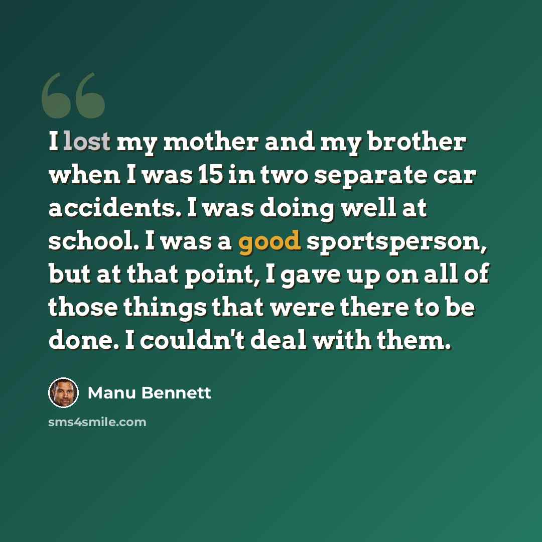 “I lost my mother and my brother when I was 15 in two separate car accidents. I was doing well at school. I was a good sportsperson, but at that point, I gave up on all of those things that were there to be done. I couldn't deal with them.” quote by Manu Bennett