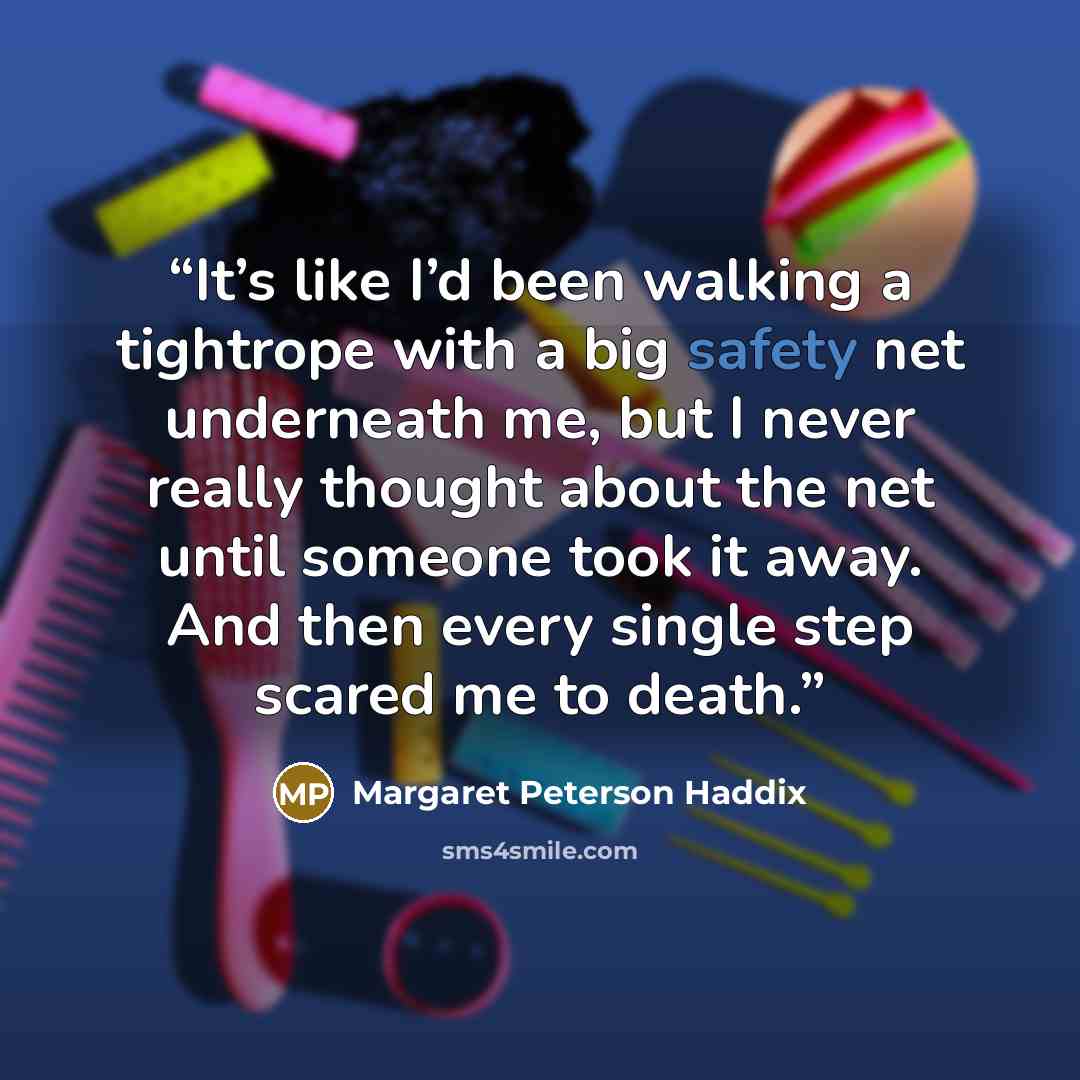 “It’s like I’d been walking a tightrope with a big safety net underneath me, but I never really thought about the net until someone took it away. And then every single step scared me to death.” quote by Margaret Peterson Haddix
