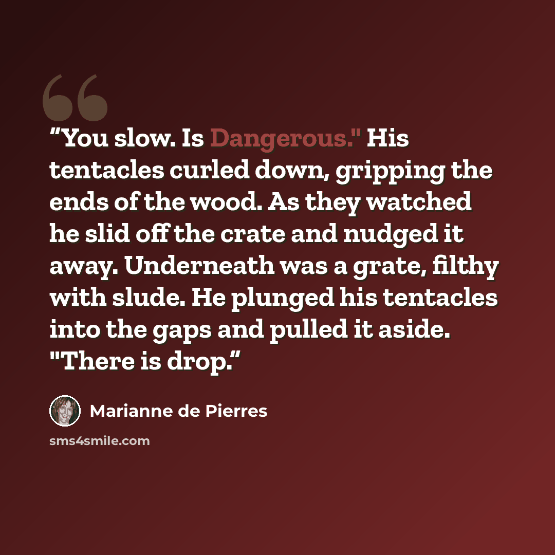 “You slow. Is Dangerous." His tentacles curled down, gripping the ends of the wood. As they watched he slid off the crate and nudged it away. Underneath was a grate, filthy with slude. He plunged his tentacles into the gaps and pulled it aside. "There is drop.” quote by Marianne de Pierres