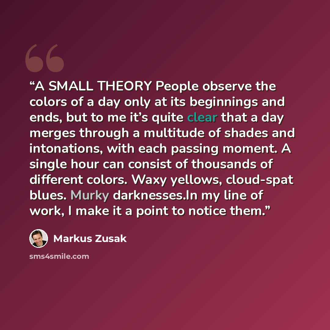 “A SMALL THEORY People observe the colors of a day only at its beginnings and ends, but to me it’s quite clear that a day merges through a multitude of shades and intonations, with each passing moment. A single hour can consist of thousands of different colors. Waxy yellows, cloud-spat blues. Murky…” quote by Markus Zusak