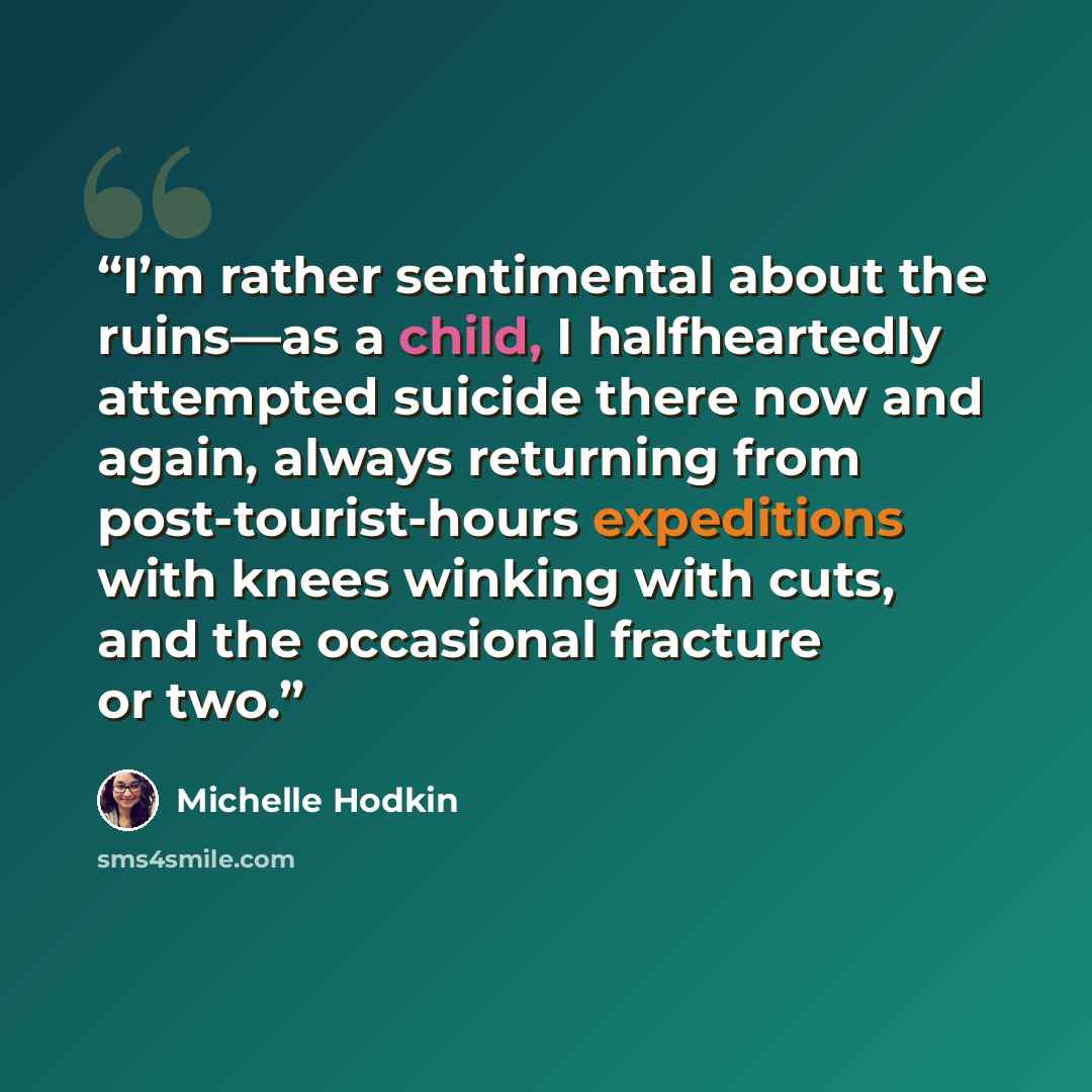 “I’m rather sentimental about the ruins—as a child, I halfheartedly attempted suicide there now and again, always returning from post-tourist-hours expeditions with knees winking with cuts, and the occasional fracture or two.” quote by Michelle Hodkin