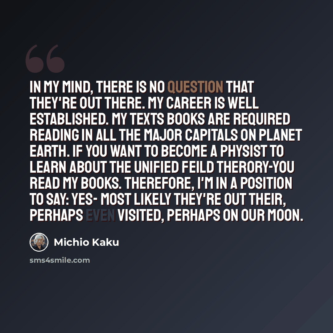 “In my mind, there is no question that they're out there. My Career is well established. My texts books are required reading in all the major capitals on planet earth. If you want to become a physist to learn about the unified feild therory-you read my books. Therefore, I'm in a position to say…” quote by Michio Kaku