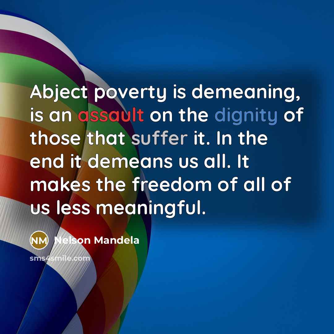 “Abject poverty is demeaning, is an assault on the dignity of those that suffer it. In the end it demeans us all. It makes the freedom of all of us less meaningful.” quote by Nelson Mandela
