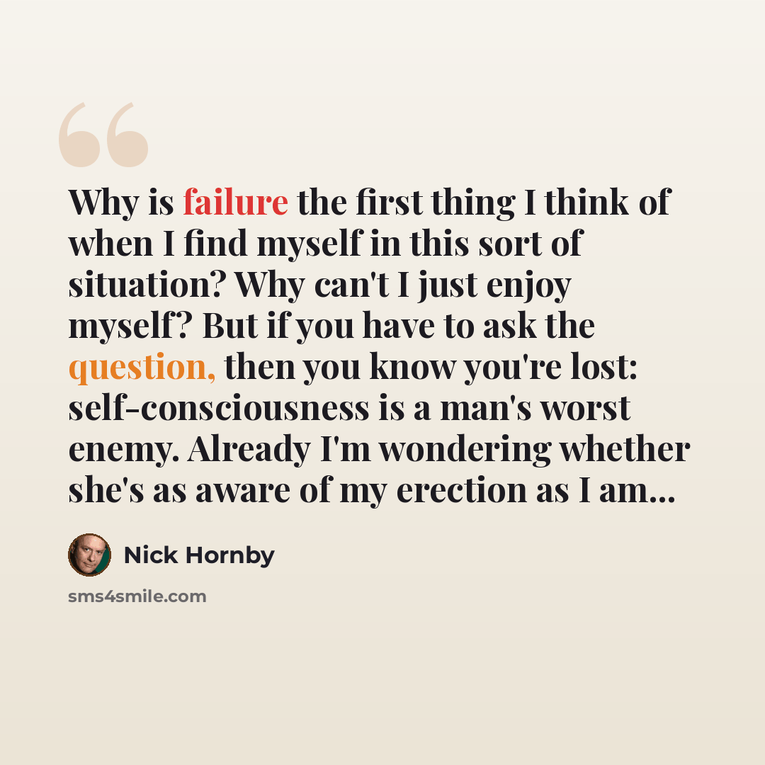 “Why is failure the first thing I think of when I find myself in this sort of situation? Why can't I just enjoy myself? But if you have to ask the question, then you know you're lost: self-consciousness is a man's worst enemy. Already I'm wondering whether she's as aware of my erection as I am...” quote by Nick Hornby