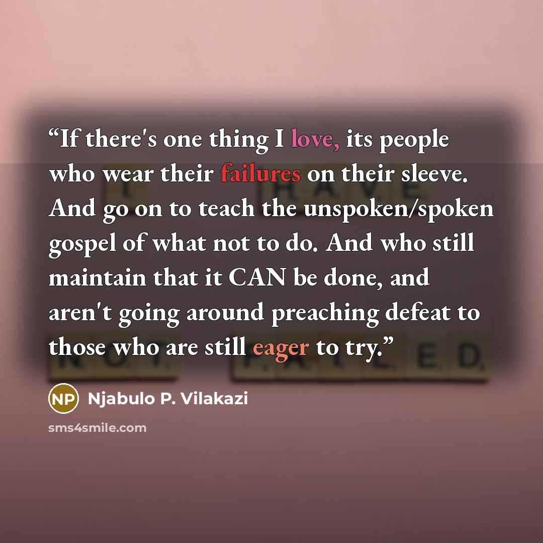 “If there's one thing I love, its people who wear their failures on their sleeve. And go on to teach the unspoken/spoken gospel of what not to do. And who still maintain that it CAN be done, and aren't going around preaching defeat to those who are still eager to try.” quote by Njabulo P. Vilakazi