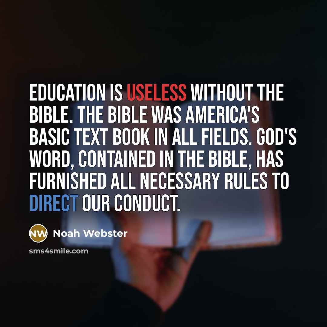 “Education is useless without the Bible. The Bible was America's basic text book in all fields. God's Word, contained in the Bible, has furnished all necessary rules to direct our conduct.” quote by Noah Webster