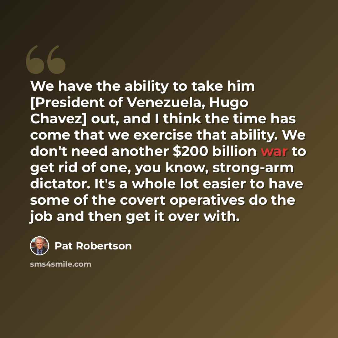 “We have the ability to take him [President of Venezuela, Hugo Chavez] out, and I think the time has come that we exercise that ability. We don't need another $200 billion war to get rid of one, you know, strong-arm dictator. It's a whole lot easier to have some of the covert operatives do the job…” quote by Pat Robertson