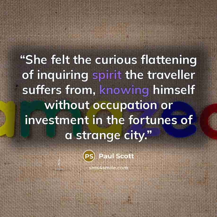 “She felt the curious flattening of inquiring spirit the traveller suffers from, knowing himself without occupation or investment in the fortunes of a strange city.” quote by Paul Scott