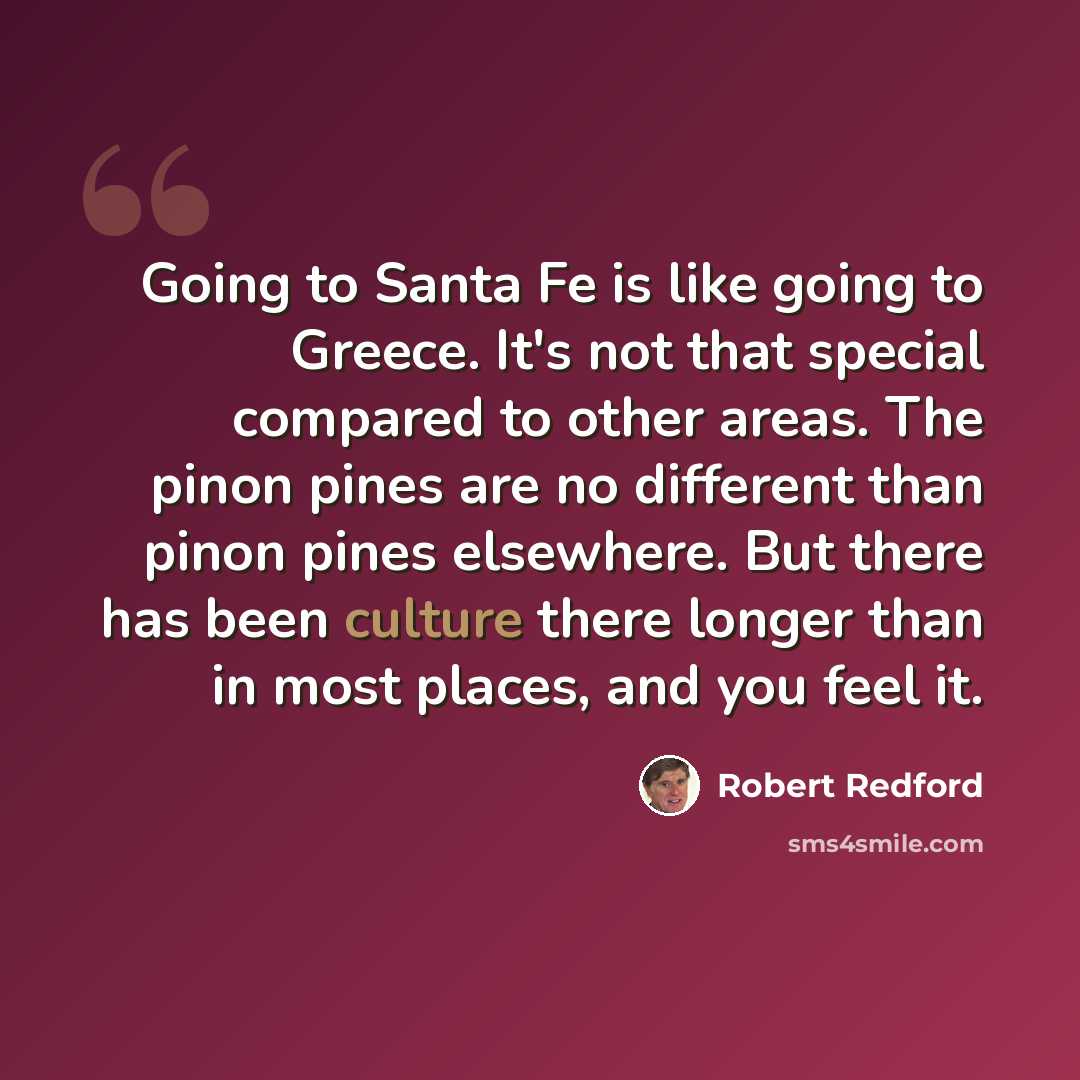 “Going to Santa Fe is like going to Greece. It's not that special compared to other areas. The pinon pines are no different than pinon pines elsewhere. But there has been culture there longer than in most places, and you feel it.” quote by Robert Redford