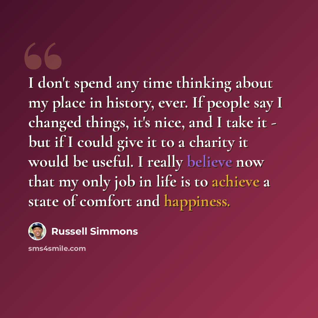“I don't spend any time thinking about my place in history, ever. If people say I changed things, it's nice, and I take it - but if I could give it to a charity it would be useful. I really believe now that my only job in life is to achieve a state of comfort and happiness.” quote by Russell Simmons