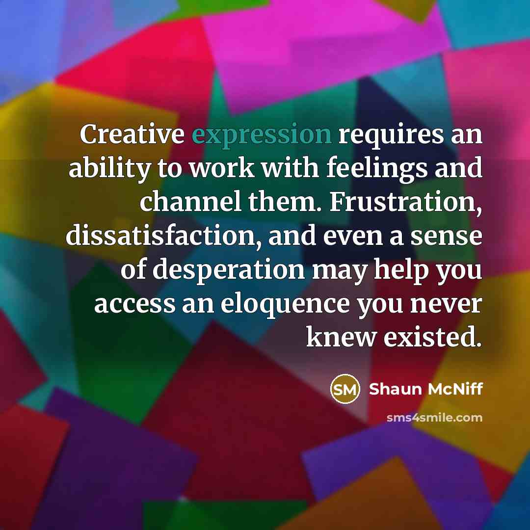 “Creative expression requires an ability to work with feelings and channel them. Frustration, dissatisfaction, and even a sense of desperation may help you access an eloquence you never knew existed.” quote by Shaun McNiff