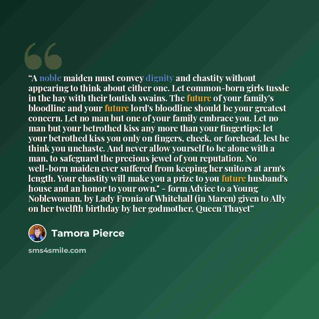 “A noble maiden must convey dignity and chastity without appearing to think about either one. Let common-born girls tussle in the hay with their loutish swains. The future of your family's bloodline and your future lord's bloodline should be your greatest concern. Let no man but one of your family…” quote by Tamora Pierce