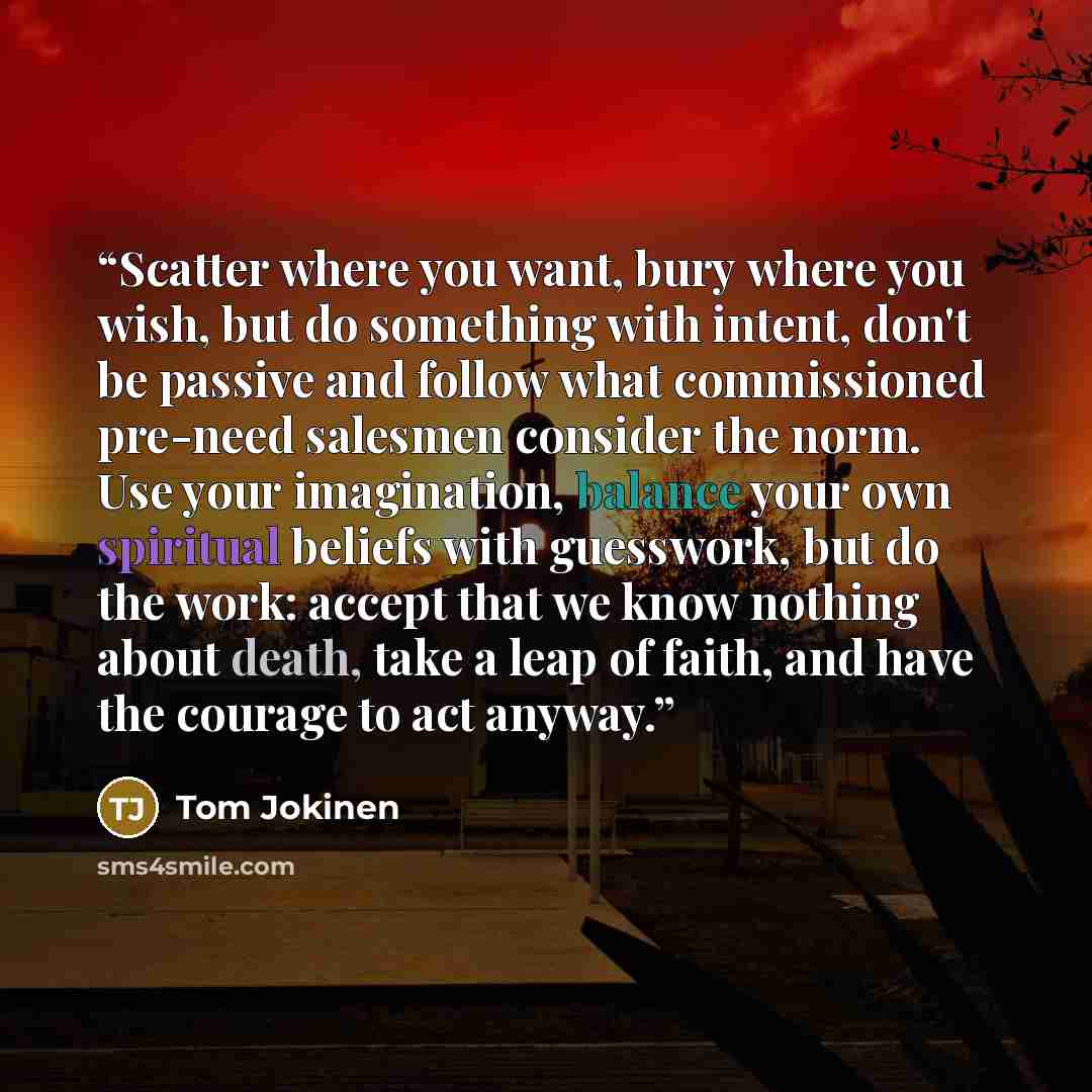 “Scatter where you want, bury where you wish, but do something with intent, don't be passive and follow what commissioned pre-need salesmen consider the norm. Use your imagination, balance your own spiritual beliefs with guesswork, but do the work: accept that we know nothing about death, take a…” quote by Tom Jokinen