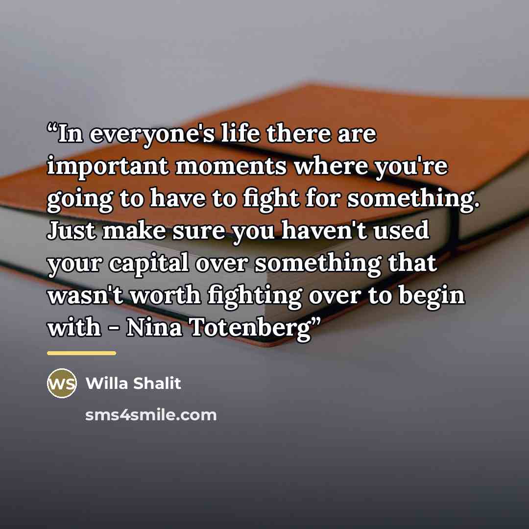“In everyone's life there are important moments where you're going to have to fight for something. Just make sure you haven't used your capital over something that wasn't worth fighting over to begin with - Nina Totenberg” quote by Willa Shalit