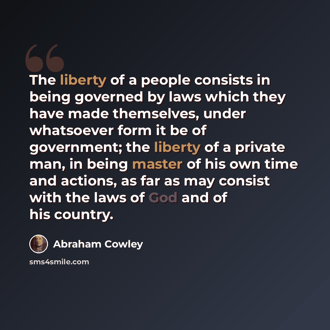 “The liberty of a people consists in being governed by laws which they have made themselves, under whatsoever form it be of government; the liberty of a private man, in being master of his own time and actions, as far as may consist with the laws of God and of his country.” quote by Abraham Cowley