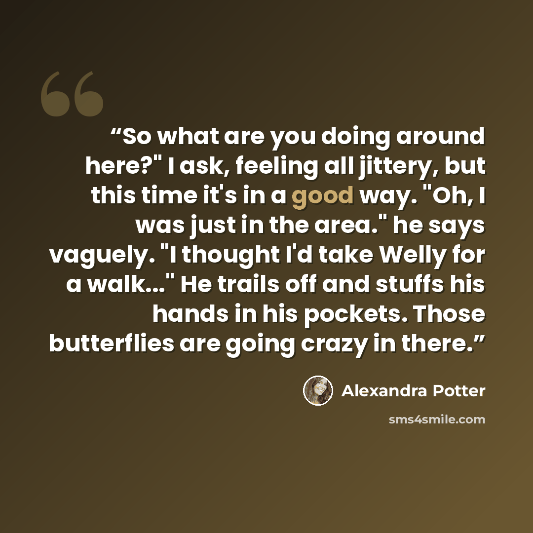 “So what are you doing around here?" I ask, feeling all jittery, but this time it's in a good way. "Oh, I was just in the area." he says vaguely. "I thought I'd take Welly for a walk..." He trails off and stuffs his hands in his pockets. Those butterflies are going crazy in there.” quote by Alexandra Potter