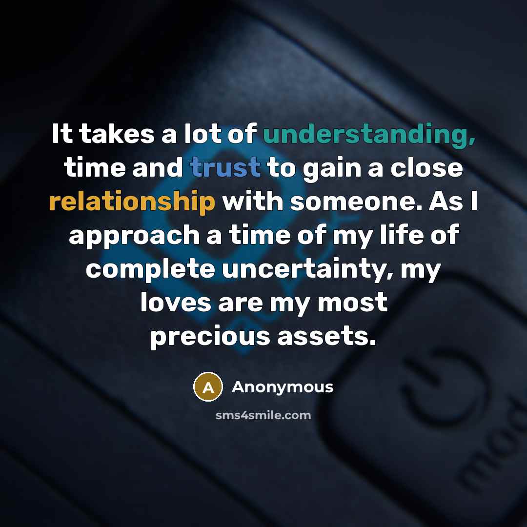 “It takes a lot of understanding, time and trust to gain a close relationship with someone. As I approach a time of my life of complete uncertainty, my loves are my most precious assets.” quote by Anonymous