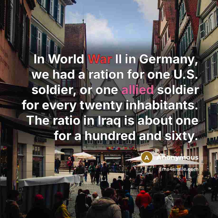 “In World War II in Germany, we had a ration for one U.S. soldier, or one allied soldier for every twenty inhabitants. The ratio in Iraq is about one for a hundred and sixty.” quote by Anonymous