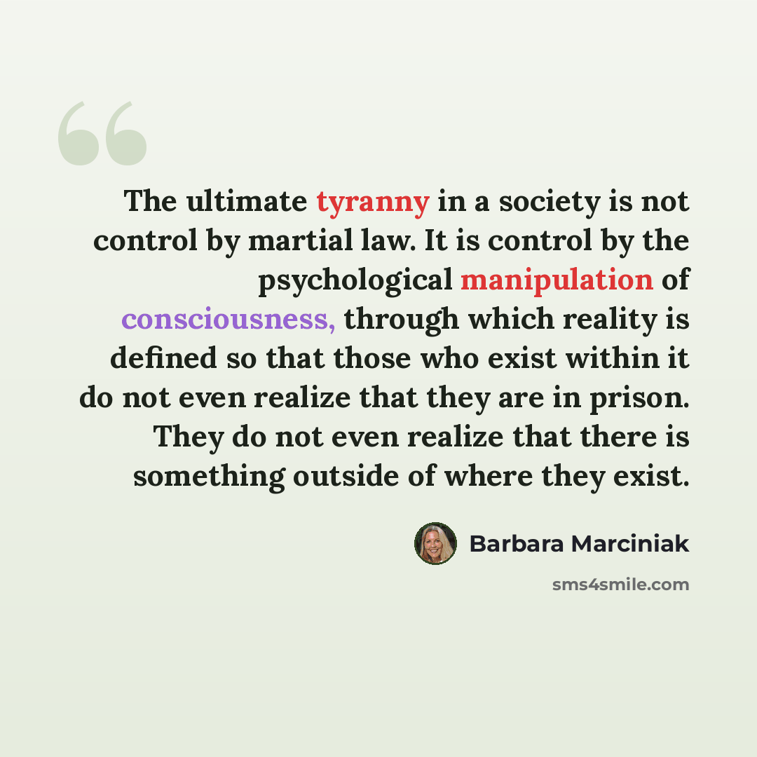 “The ultimate tyranny in a society is not control by martial law. It is control by the psychological manipulation of consciousness, through which reality is defined so that those who exist within it do not even realize that they are in prison. They do not even realize that there is something…” quote by Barbara Marciniak