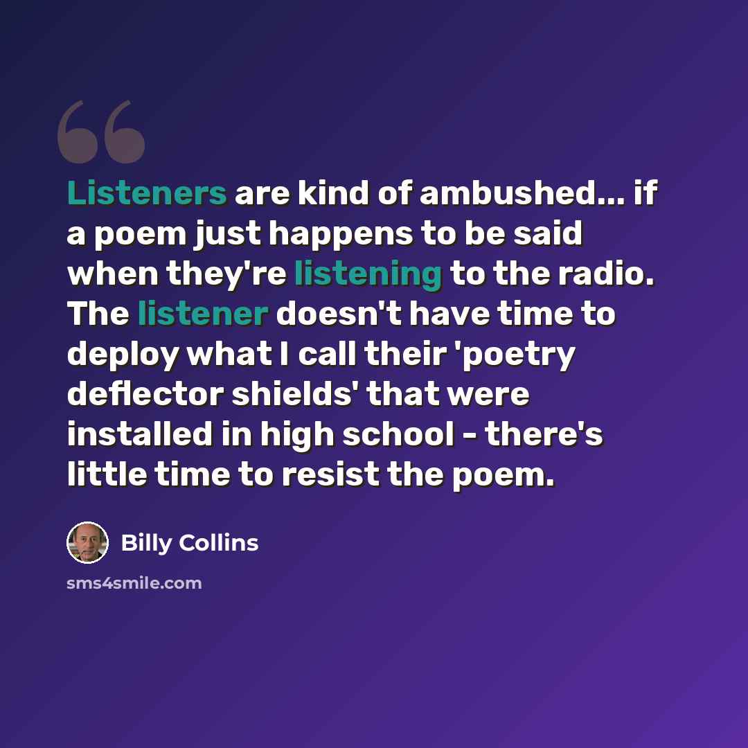 “Listeners are kind of ambushed... if a poem just happens to be said when they're listening to the radio. The listener doesn't have time to deploy what I call their 'poetry deflector shields' that were installed in high school - there's little time to resist the poem.” quote by Billy Collins