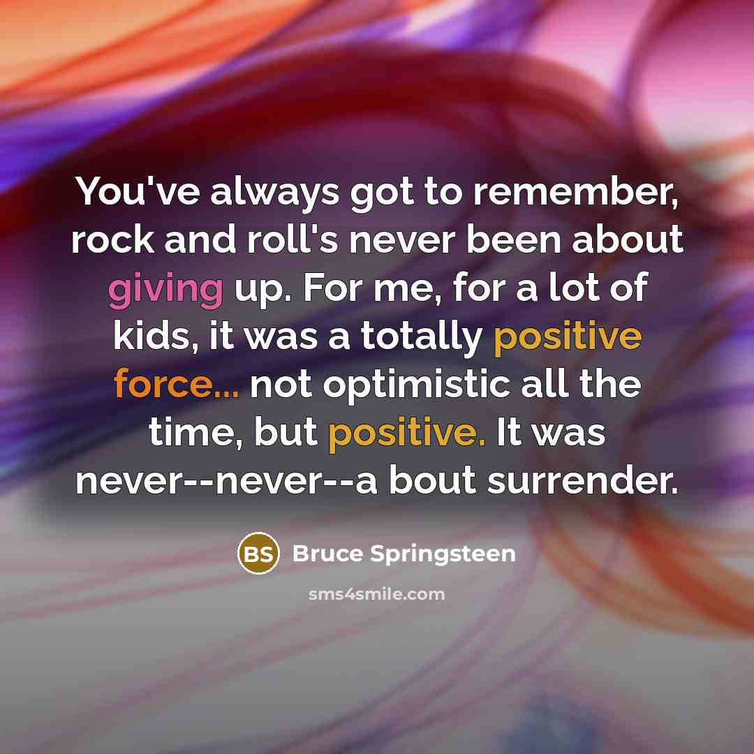 “You've always got to remember, rock and roll's never been about giving up. For me, for a lot of kids, it was a totally positive force... not optimistic all the time, but positive. It was never--never--a bout surrender.” quote by Bruce Springsteen