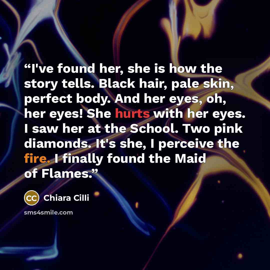 “I've found her, she is how the story tells. Black hair, pale skin, perfect body. And her eyes, oh, her eyes! She hurts with her eyes. I saw her at the School. Two pink diamonds. It's she, I perceive the fire. I finally found the Maid of Flames.” quote by Chiara Cilli