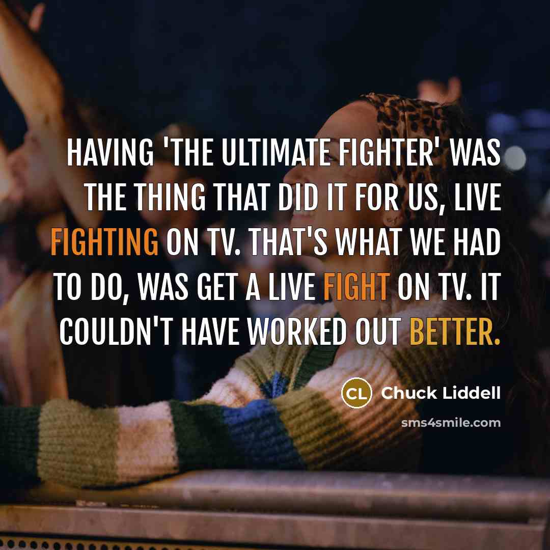 “Having 'The Ultimate Fighter' was the thing that did it for us, live fighting on TV. That's what we had to do, was get a live fight on TV. It couldn't have worked out better.” quote by Chuck Liddell