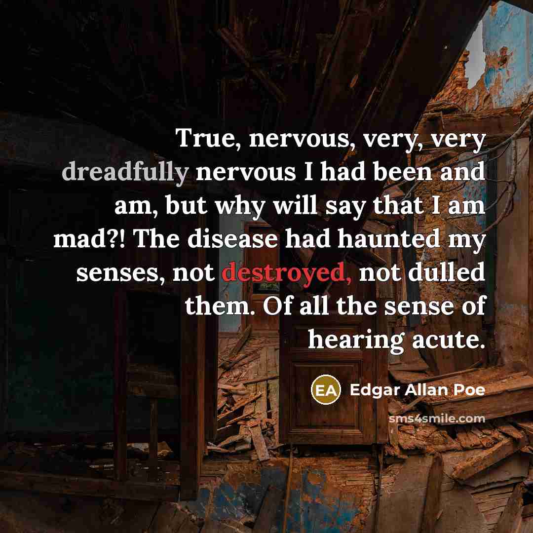 “True, nervous, very, very dreadfully nervous I had been and am, but why will say that I am mad?! The disease had haunted my senses, not destroyed, not dulled them. Of all the sense of hearing acute.” quote by Edgar Allan Poe