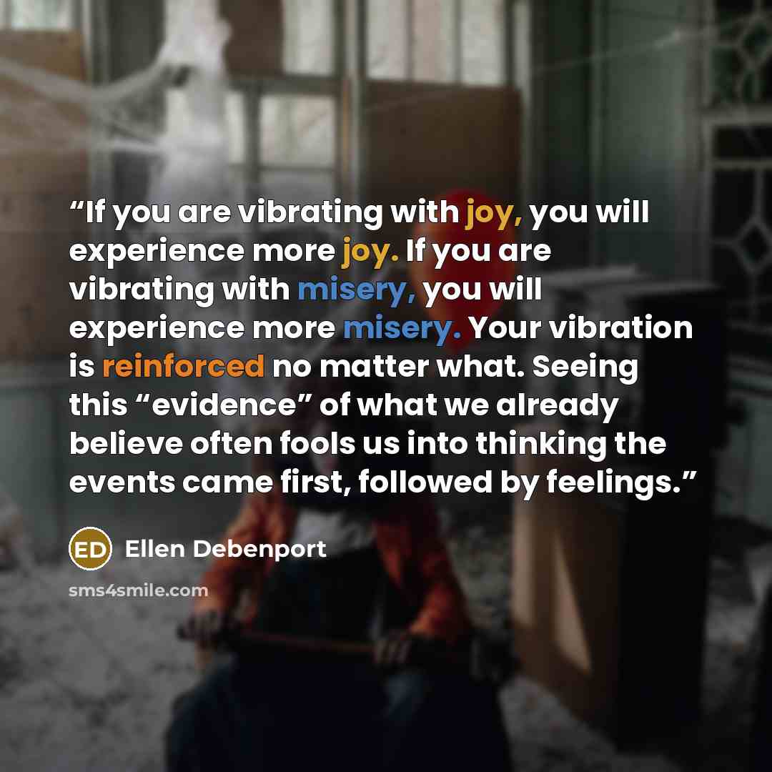 “If you are vibrating with joy, you will experience more joy. If you are vibrating with misery, you will experience more misery. Your vibration is reinforced no matter what. Seeing this “evidence” of what we already believe often fools us into thinking the events came first, followed by feelings.” quote by Ellen Debenport