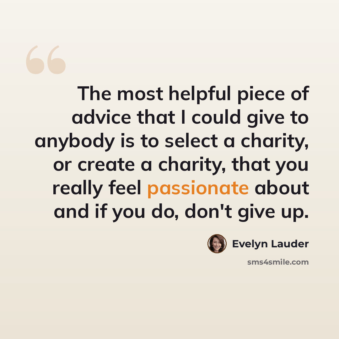 “The most helpful piece of advice that I could give to anybody is to select a charity, or create a charity, that you really feel passionate about and if you do, don't give up.” quote by Evelyn Lauder