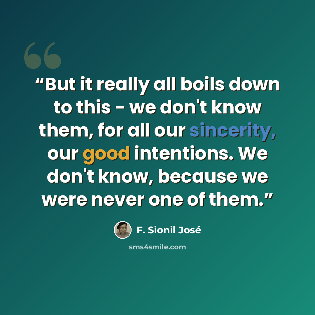 “But it really all boils down to this - we don't know them, for all our sincerity, our good intentions. We don't know, because we were never one of them.” quote by F. Sionil José