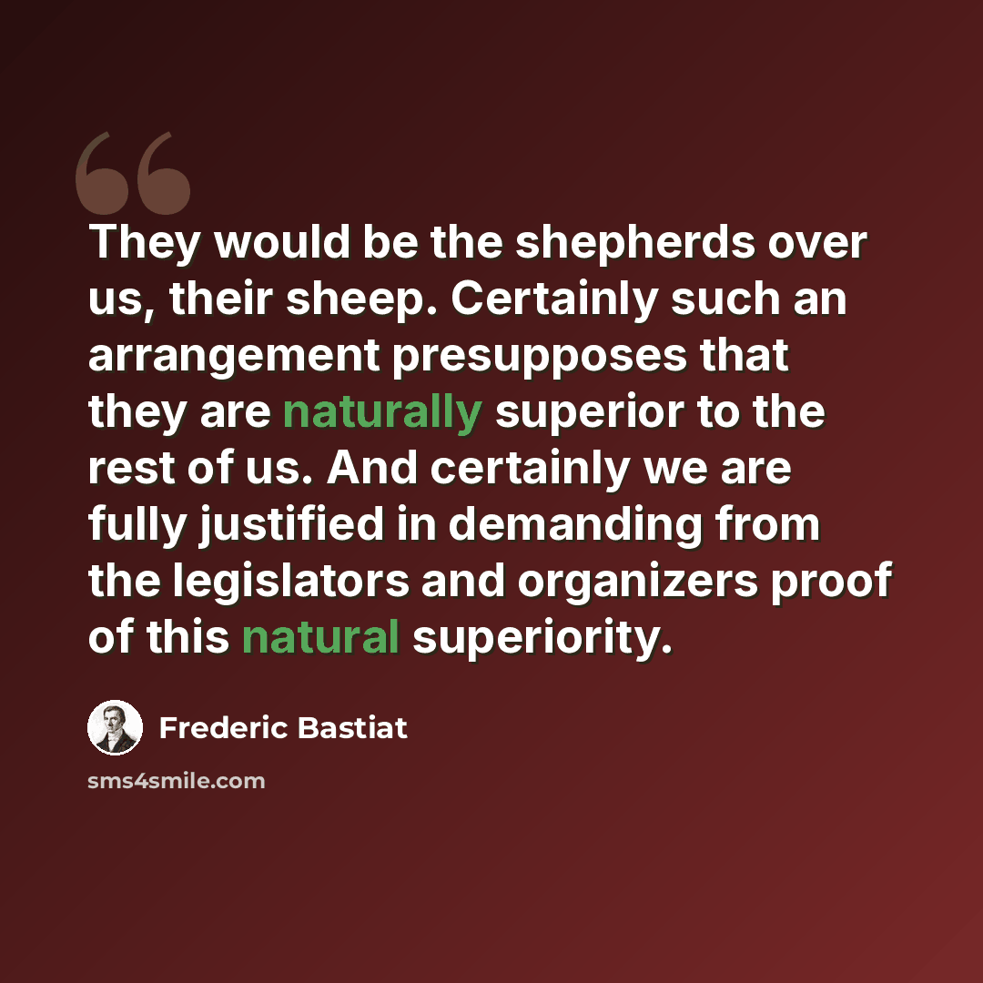 “They would be the shepherds over us, their sheep. Certainly such an arrangement presupposes that they are naturally superior to the rest of us. And certainly we are fully justified in demanding from the legislators and organizers proof of this natural superiority.” quote by Frederic Bastiat