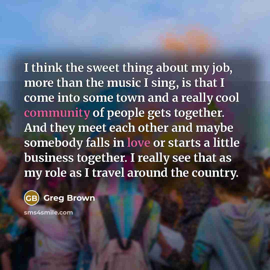 “I think the sweet thing about my job, more than the music I sing, is that I come into some town and a really cool community of people gets together. And they meet each other and maybe somebody falls in love or starts a little business together. I really see that as my role as I travel around the…” quote by Greg Brown