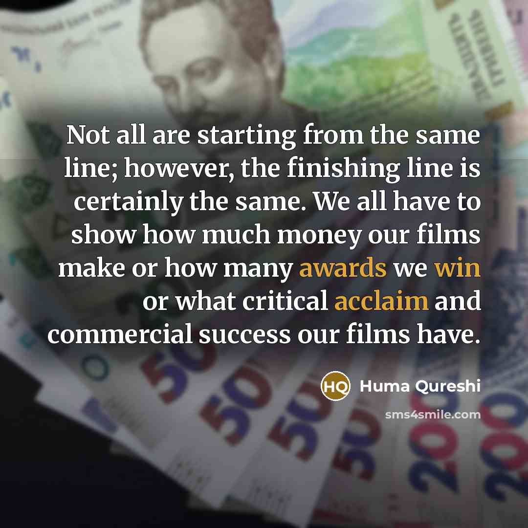 “Not all are starting from the same line; however, the finishing line is certainly the same. We all have to show how much money our films make or how many awards we win or what critical acclaim and commercial success our films have.” quote by Huma Qureshi