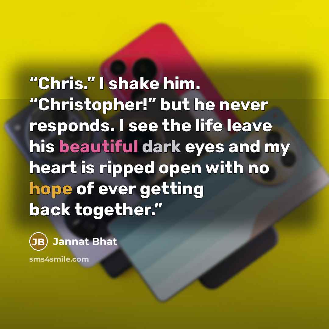 “Chris.” I shake him. “Christopher!” but he never responds. I see the life leave his beautiful dark eyes and my heart is ripped open with no hope of ever getting back together.” quote by Jannat Bhat