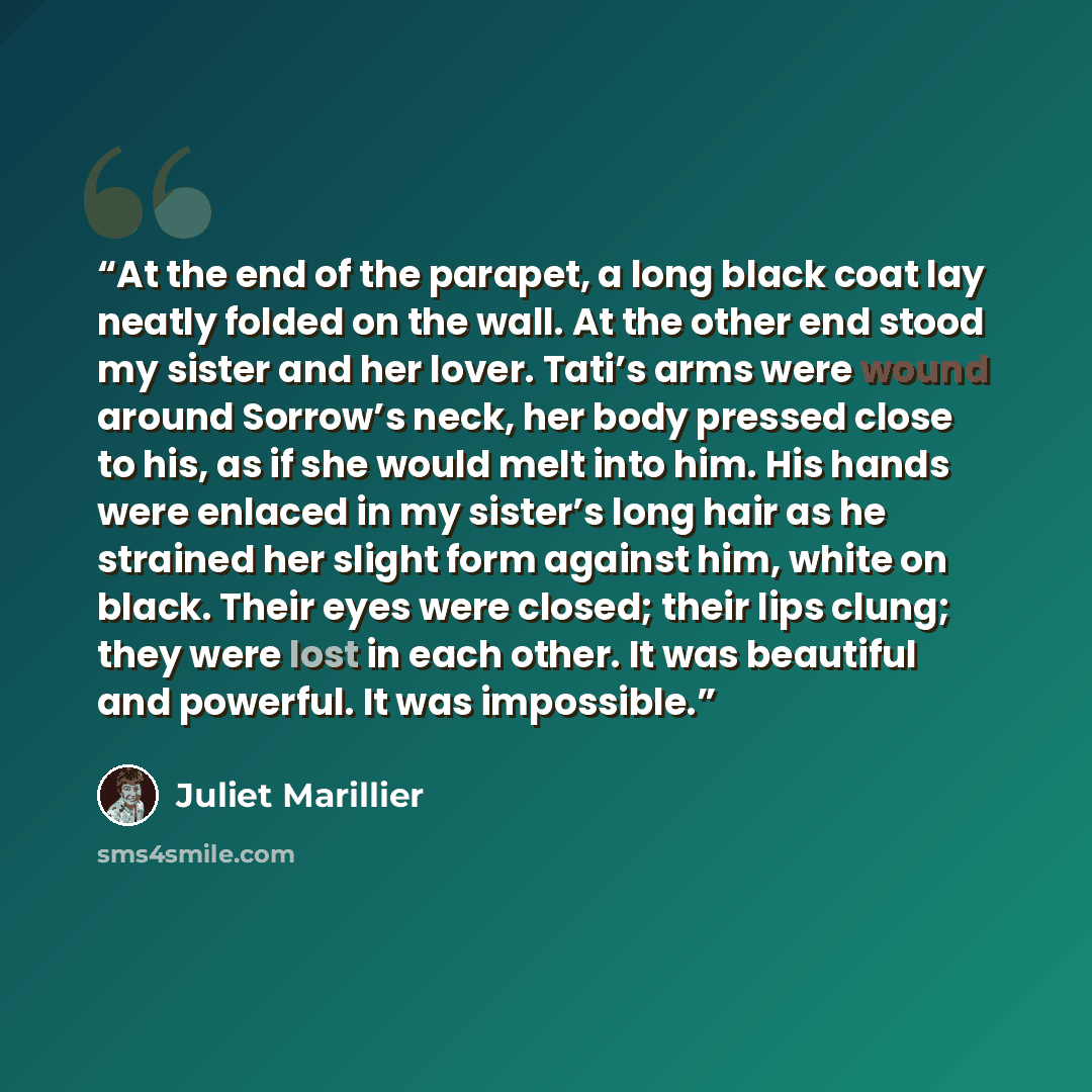“At the end of the parapet, a long black coat lay neatly folded on the wall. At the other end stood my sister and her lover. Tati’s arms were wound around Sorrow’s neck, her body pressed close to his, as if she would melt into him. His hands were enlaced in my sister’s long hair as he strained her…” quote by Juliet Marillier