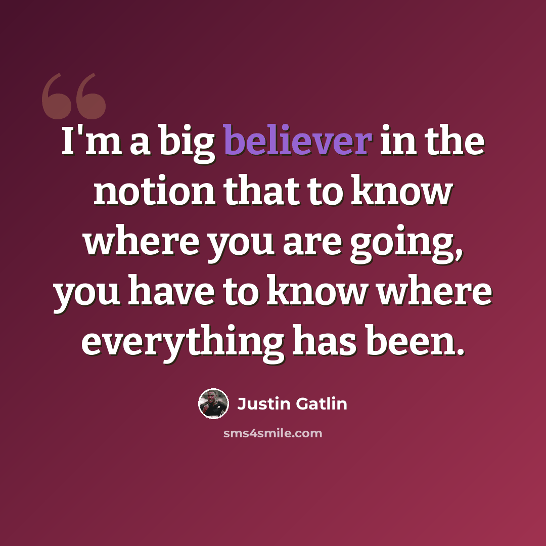 “I'm a big believer in the notion that to know where you are going, you have to know where everything has been.” quote by Justin Gatlin