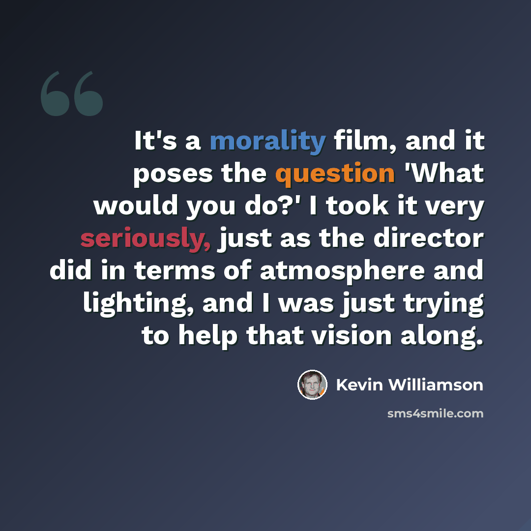 “It's a morality film, and it poses the question 'What would you do?' I took it very seriously, just as the director did in terms of atmosphere and lighting, and I was just trying to help that vision along.” quote by Kevin Williamson