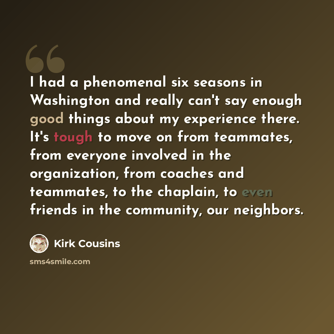 “I had a phenomenal six seasons in Washington and really can't say enough good things about my experience there. It's tough to move on from teammates, from everyone involved in the organization, from coaches and teammates, to the chaplain, to even friends in the community, our neighbors.” quote by Kirk Cousins