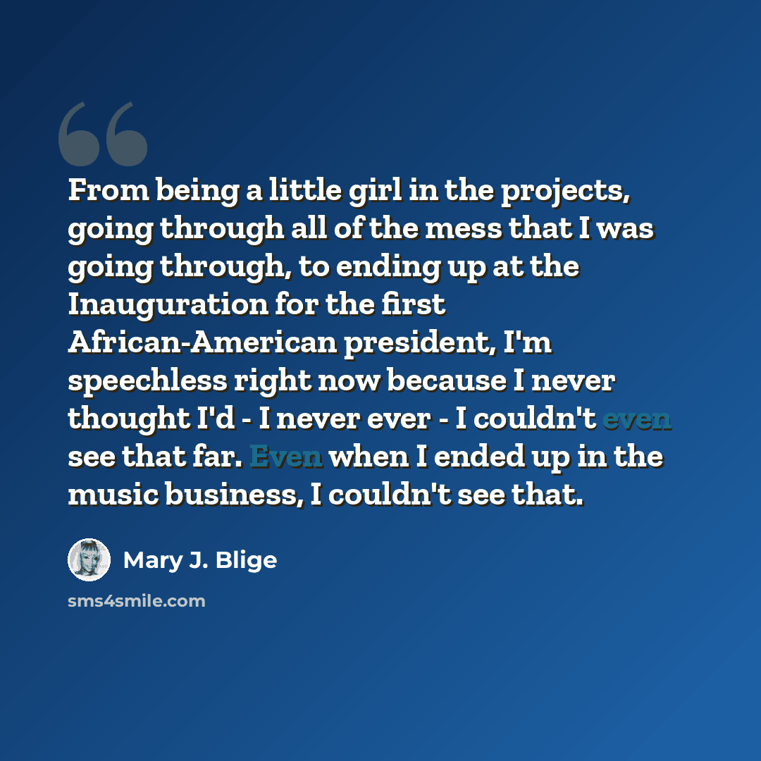 “From being a little girl in the projects, going through all of the mess that I was going through, to ending up at the Inauguration for the first African-American president, I'm speechless right now because I never thought I'd - I never ever - I couldn't even see that far. Even when I ended up in…” quote by Mary J. Blige